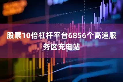 股票10倍杠杆平台6856个高速服务区充电站