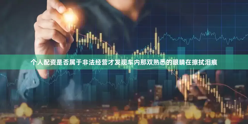 个人配资是否属于非法经营才发现车内那双熟悉的眼睛在擦拭泪痕