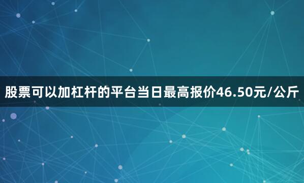 股票可以加杠杆的平台当日最高报价46.50元/公斤