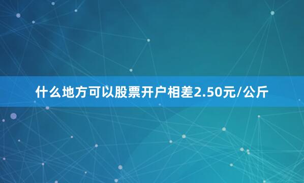 什么地方可以股票开户相差2.50元/公斤