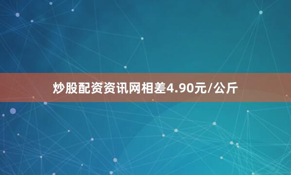 炒股配资资讯网相差4.90元/公斤