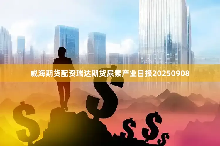 威海期货配资瑞达期货尿素产业日报20250908