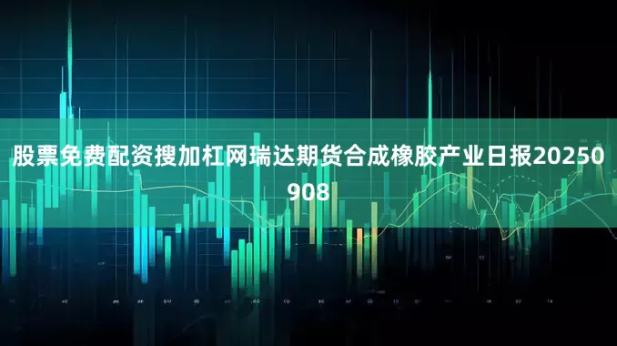 股票免费配资搜加杠网瑞达期货合成橡胶产业日报20250908