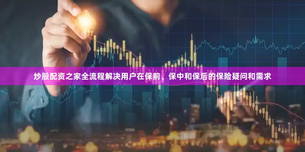 炒股配资之家全流程解决用户在保前、保中和保后的保险疑问和需求