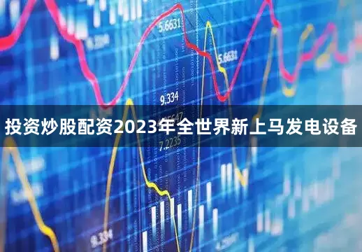 投资炒股配资2023年全世界新上马发电设备